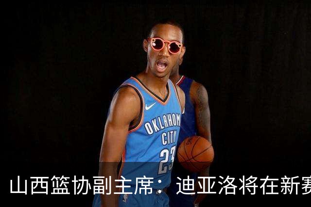 山西篮协副主席：迪亚洛将在新赛季继续效力，需提升比赛纪律性